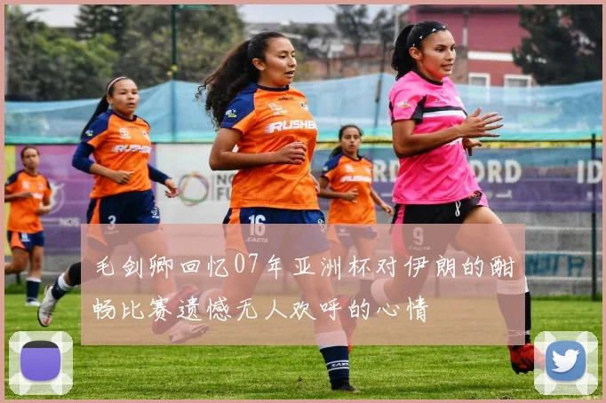 毛剑卿回忆07年亚洲杯对伊朗的酣畅比赛遗憾无人欢呼的心情