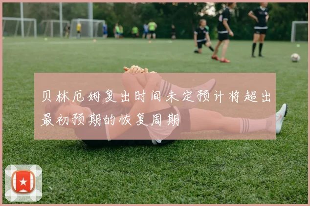 贝林厄姆复出时间未定预计将超出最初预期的恢复周期