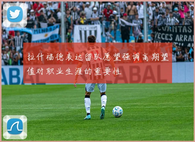 拉什福德表达留队愿望强调高期望值对职业生涯的重要性