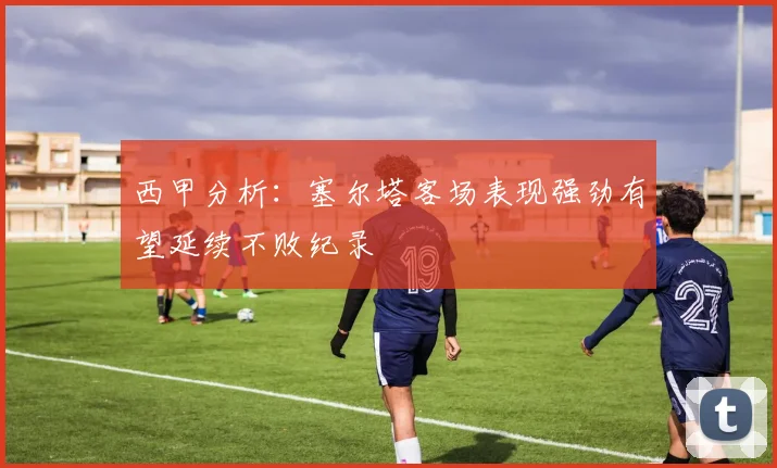 西甲分析：塞尔塔客场表现强劲有望延续不败纪录