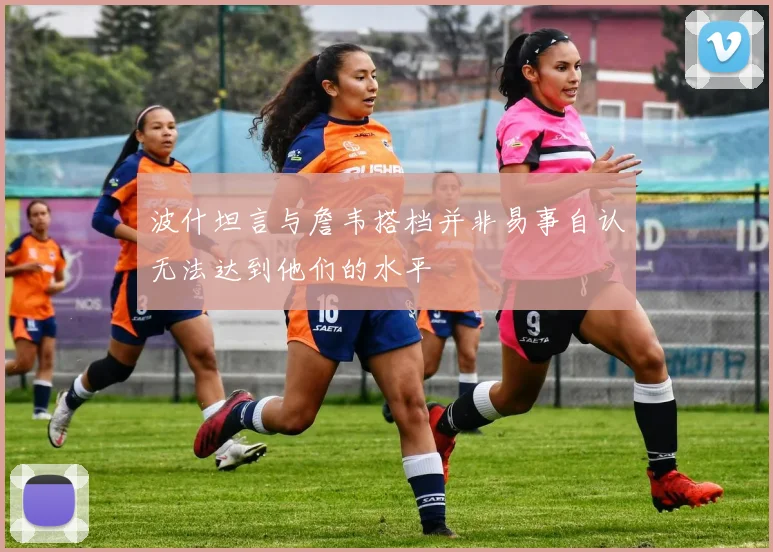 波什坦言与詹韦搭档并非易事自认无法达到他们的水平