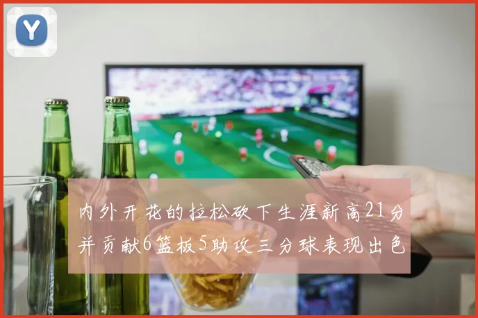 内外开花的拉松砍下生涯新高21分并贡献6篮板5助攻三分球表现出色