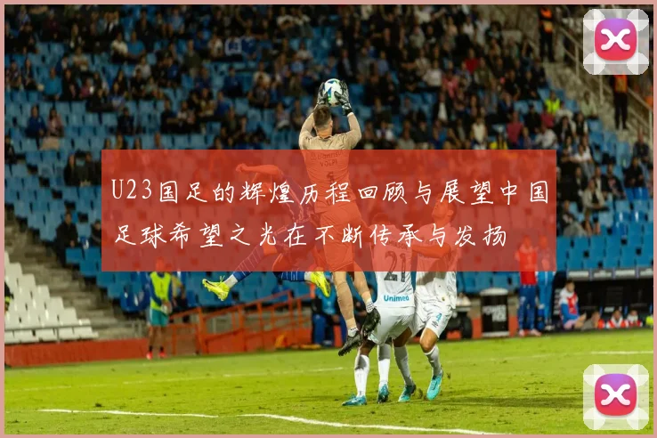 U23国足的辉煌历程回顾与展望中国足球希望之光在不断传承与发扬