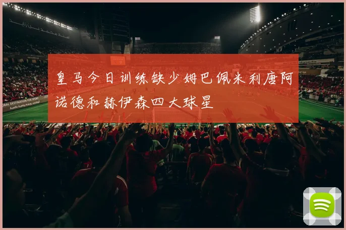 皇马今日训练缺少姆巴佩米利唐阿诺德和赫伊森四大球星
