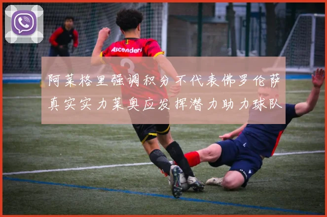 阿莱格里强调积分不代表佛罗伦萨真实实力莱奥应发挥潜力助力球队