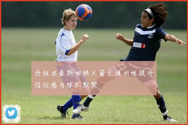 丹纽尔豪斯回顾火箭生涯训练提升信任感与球队默契