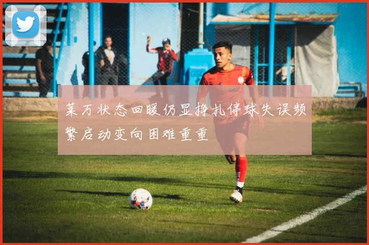 莱万状态回暖仍显挣扎停球失误频繁启动变向困难重重