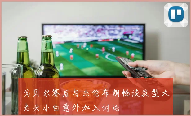 戈贝尔赛后与杰伦布朗畅谈发型大光头小白意外加入讨论