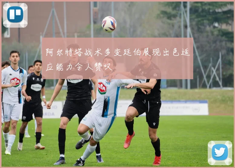 阿尔特塔战术多变廷伯展现出色适应能力令人赞叹