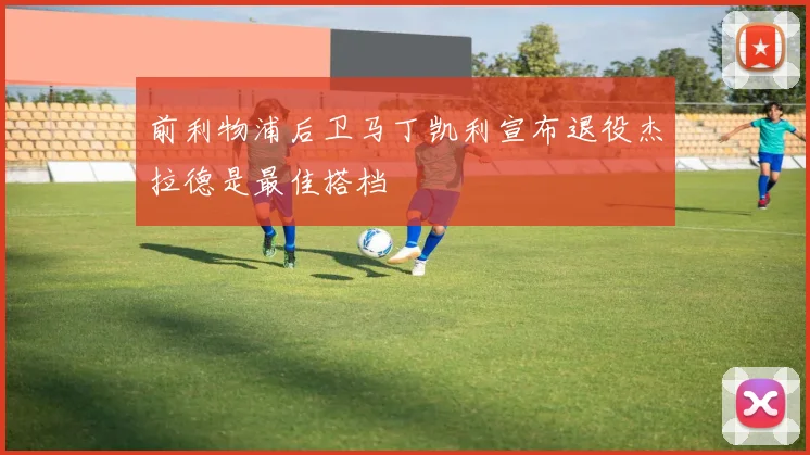 前利物浦后卫马丁凯利宣布退役杰拉德是最佳搭档