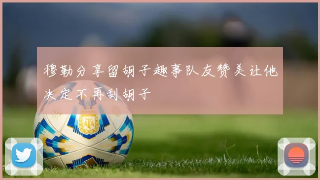 穆勒分享留胡子趣事队友赞美让他决定不再刮胡子