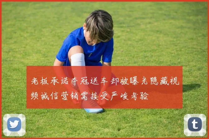 老板承诺夺冠送车却被曝光隐藏视频诚信营销需接受严峻考验