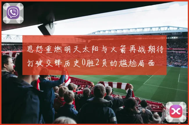 恩怨重燃明天太阳与火箭再战期待打破交锋历史0胜2负的尴尬局面