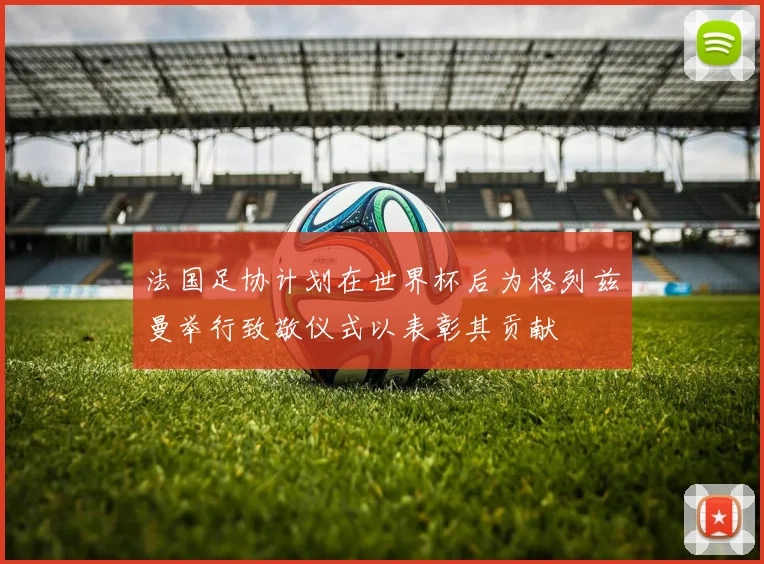 法国足协计划在世界杯后为格列兹曼举行致敬仪式以表彰其贡献