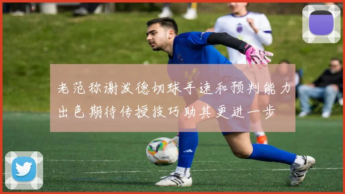 老范称谢泼德切球手速和预判能力出色期待传授技巧助其更进一步