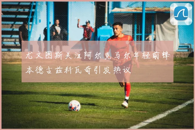 尤文图斯关注阿尔克马尔年轻前锋本德古兹科瓦奇引发热议