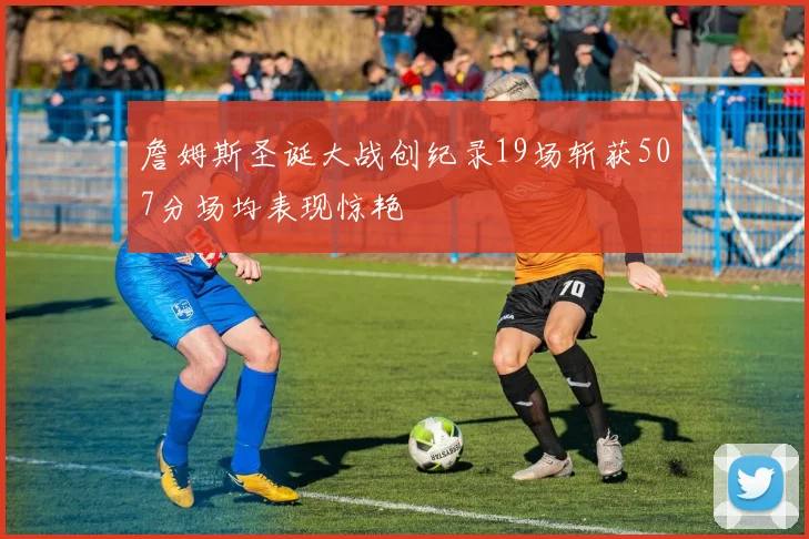 詹姆斯圣诞大战创纪录19场斩获507分场均表现惊艳