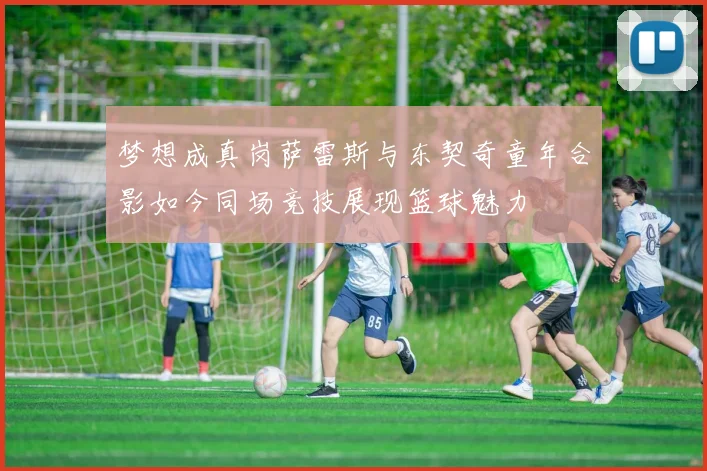 梦想成真岗萨雷斯与东契奇童年合影如今同场竞技展现篮球魅力
