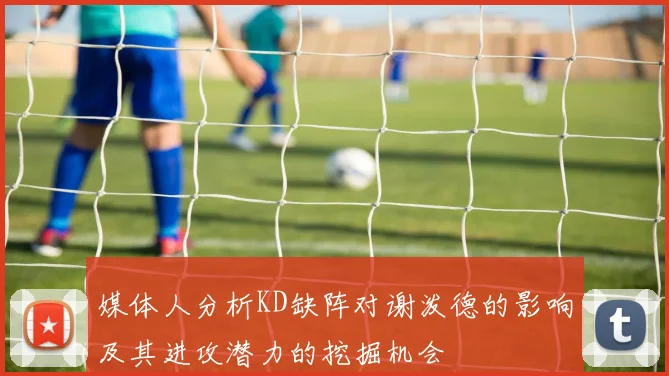 媒体人分析KD缺阵对谢泼德的影响及其进攻潜力的挖掘机会