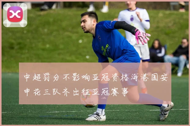 中超罚分不影响亚冠资格海港国安申花三队齐出征亚冠赛事