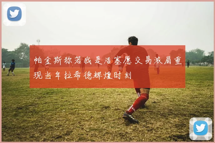 帕金斯称若我是活塞愿交易浓眉重现当年拉希德辉煌时刻