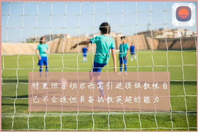 特里坦言切尔西需引进顶级教练自己不合适但具备执教英超的能力