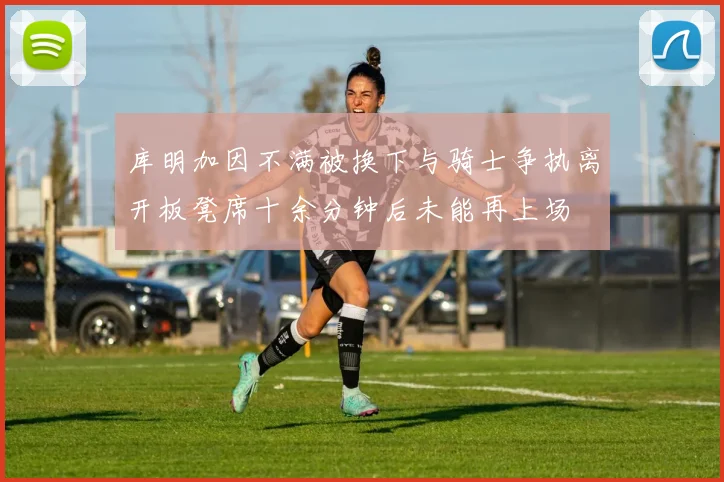 库明加因不满被换下与骑士争执离开板凳席十余分钟后未能再上场