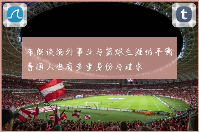 布朗谈场外事业与篮球生涯的平衡普通人也有多重身份与追求