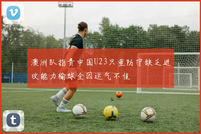 澳洲队指责中国U23只重防守缺乏进攻能力输球全因运气不佳