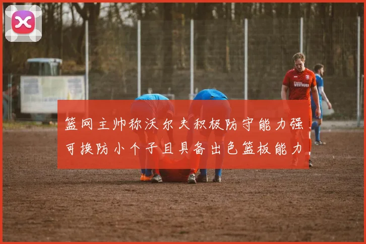 篮网主帅称沃尔夫积极防守能力强可换防小个子且具备出色篮板能力