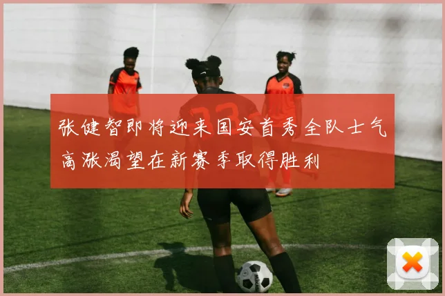 张健智即将迎来国安首秀全队士气高涨渴望在新赛季取得胜利