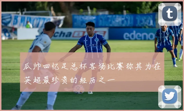 瓜帅回忆足总杯客场比赛称其为在英超最珍贵的经历之一