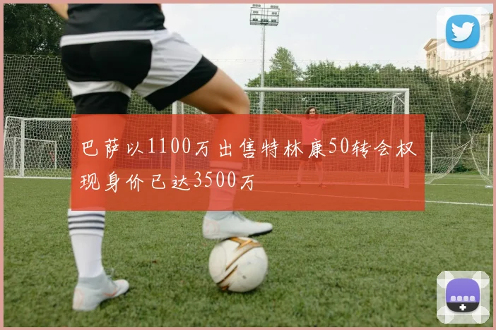 巴萨以1100万出售特林康50转会权现身价已达3500万