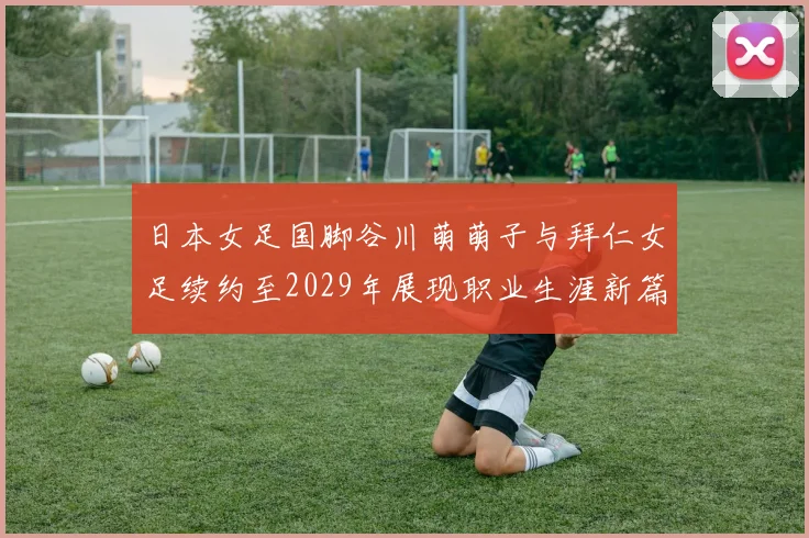 日本女足国脚谷川萌萌子与拜仁女足续约至2029年展现职业生涯新篇章