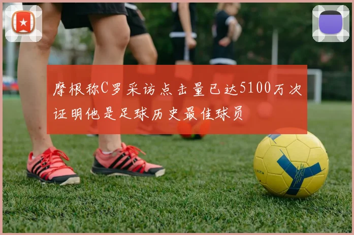 摩根称C罗采访点击量已达5100万次证明他是足球历史最佳球员