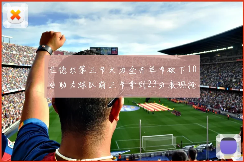 兰德尔第三节火力全开单节砍下10分助力球队前三节拿到23分表现抢眼