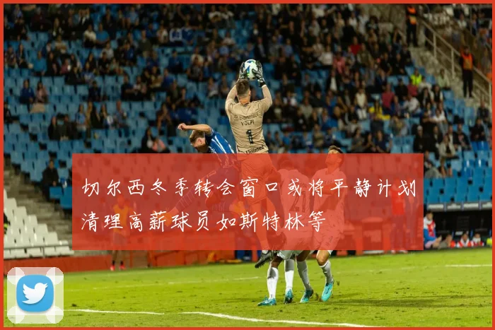 切尔西冬季转会窗口或将平静计划清理高薪球员如斯特林等