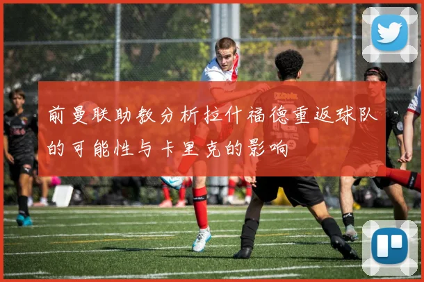 前曼联助教分析拉什福德重返球队的可能性与卡里克的影响