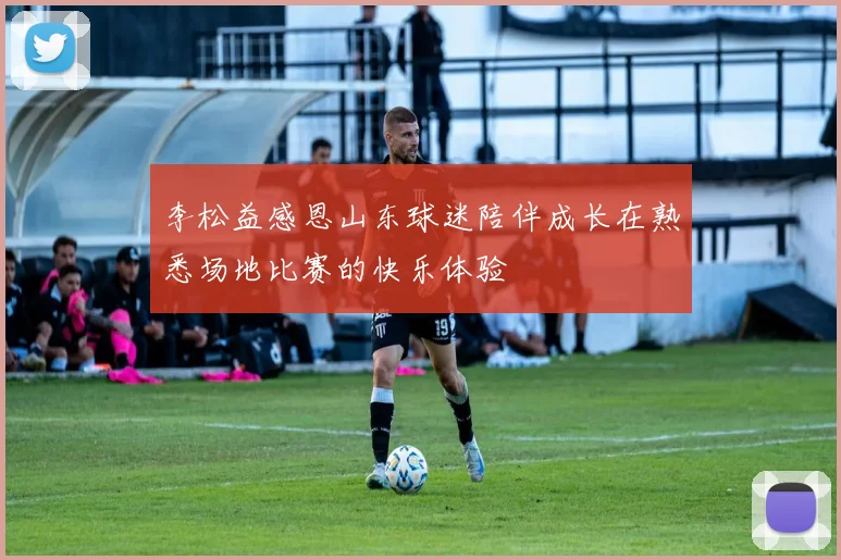 李松益感恩山东球迷陪伴成长在熟悉场地比赛的快乐体验