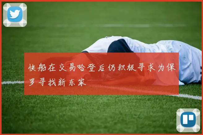 快船在交易哈登后仍积极寻求为保罗寻找新东家