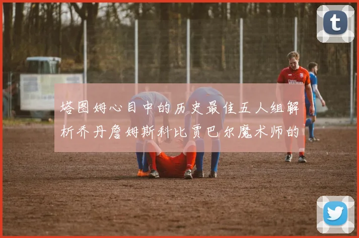 塔图姆心目中的历史最佳五人组解析乔丹詹姆斯科比贾巴尔魔术师的传奇魅力