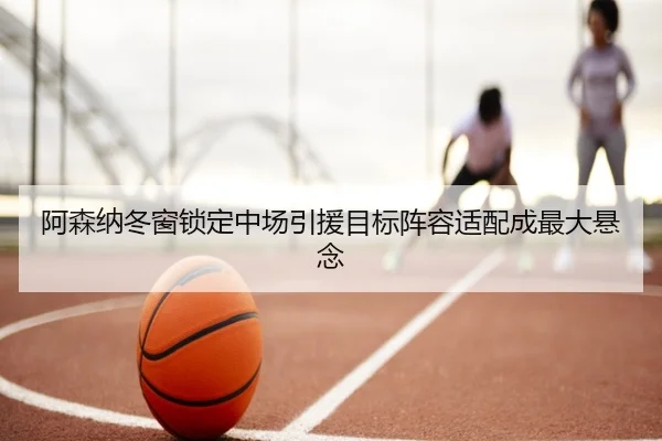 阿森纳冬窗锁定中场引援目标阵容适配成最大悬念 - bandao
